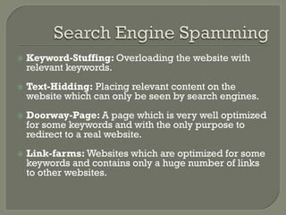 ž  Keyword-Stuffing: Overloading the website with
relevant keywords.
ž  Text-Hidding: Placing relevant content on the
website which can only be seen by search engines.
ž  Doorway-Page: A page which is very well optimized
for some keywords and with the only purpose to
redirect to a real website.
ž  Link-farms: Websites which are optimized for some
keywords and contains only a huge number of links
to other websites.
 