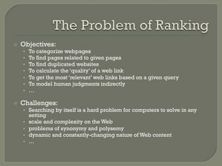 ž  Objectives:
•  To categorize webpages
•  To find pages related to given pages
•  To find duplicated websites
•  To calculate the ‘quality’ of a web link
•  To get the most ‘relevant’ web links based on a given query
•  To model human judgments indirectly
•  …
ž  Challenges:
•  Searching by itself is a hard problem for computers to solve in any
setting
•  scale and complexity on the Web
•  problems of synonymy and polysemy
•  dynamic and constantly-changing nature of Web content
•  …
 