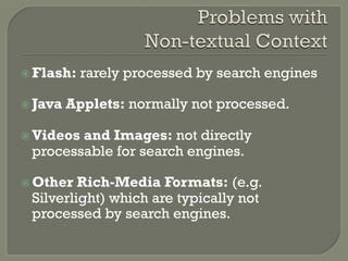 ž Flash: rarely processed by search engines
ž Java Applets: normally not processed.
ž Videos and Images: not directly
processable for search engines.
ž Other Rich-Media Formats: (e.g.
Silverlight) which are typically not
processed by search engines.
 