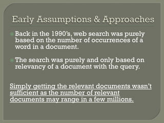 ž Back in the 1990’s, web search was purely
based on the number of occurrences of a
word in a document.
ž The search was purely and only based on
relevancy of a document with the query.
Simply getting the relevant documents wasn’t
sufficient as the number of relevant
documents may range in a few millions.
 