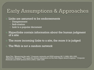 ž  Links are assumed to be endorsements
•  Disagreement
•  Self-citation
•  Link to a popular document
ž  Hyperlinks contain information about the human judgment
of a site
ž  The more incoming links to a site, the more it is judged
ž  The Web is not a random network
-Bray,Tim. "Measuring the web." Computer networks and ISDN systems 28.7 (1996): 993-1005.
-Marchiori, Massimo. "The quest for correct information on the web: Hyper search engines." Computer
Networks and ISDN Systems 29.8 (1997): 1225-1235.
 