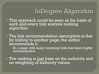 ž This approach could be seen as the basis of
each and every link analysis ranking
algorithm.
ž The link recommendation assumption is that
by linking to another page, the author
recommends it.
•  So, a page with many incoming links has been highly
recommended.
ž The ranking is just base on the authority and
no weighting of authority values.
 