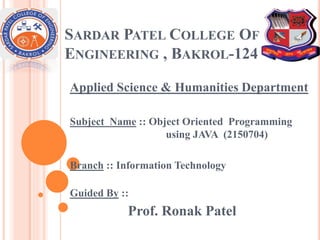 SARDAR PATEL COLLEGE OF
ENGINEERING , BAKROL-124
Applied Science & Humanities Department
Subject Name :: Object Oriented Programming
using JAVA (2150704)
Branch :: Information Technology
Guided By ::
Prof. Ronak Patel
 