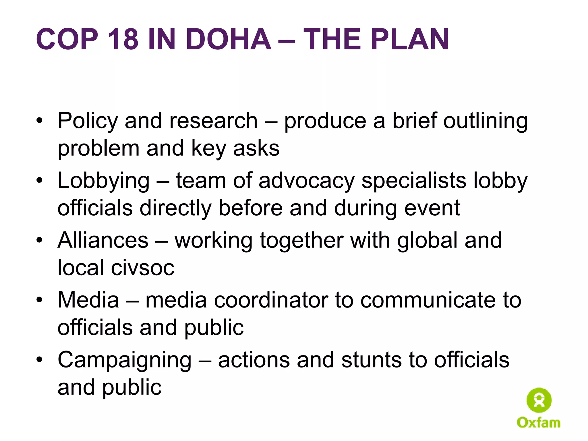 COP 18 IN DOHA – THE PLAN

• Policy and research – produce a brief outlining
  problem and key asks
• Lobbying – team of advocacy specialists lobby
  officials directly before and during event
• Alliances – working together with global and
  local civsoc
• Media – media coordinator to communicate to
  officials and public
• Campaigning – actions and stunts to officials
  and public
 