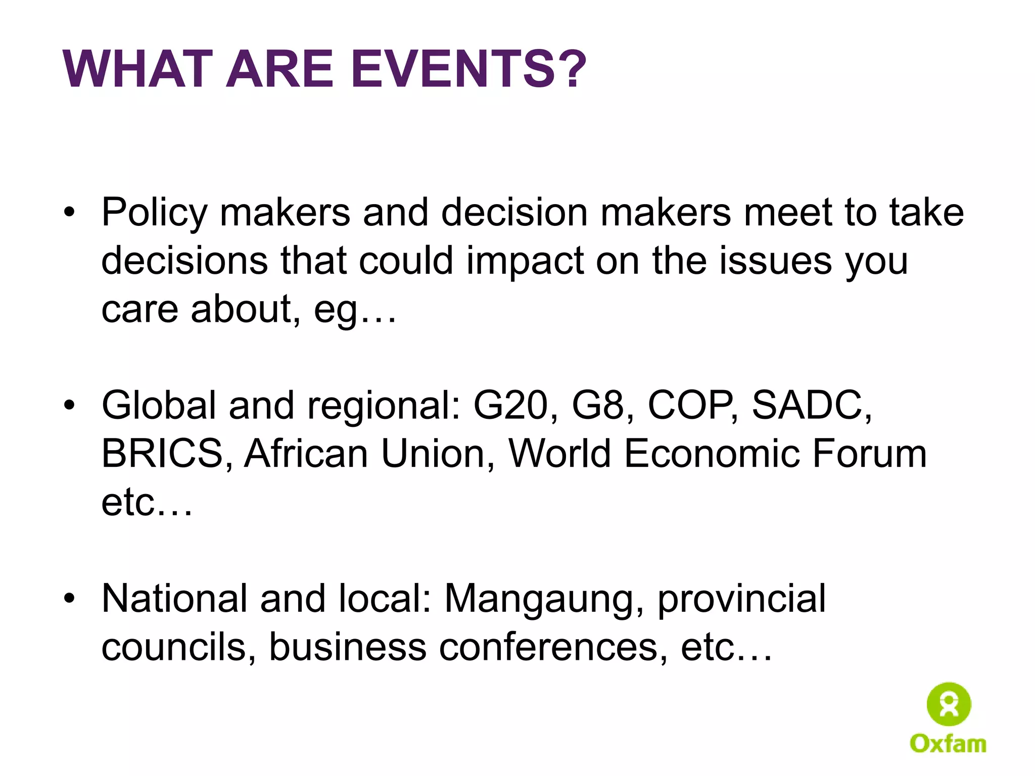 WHAT ARE EVENTS?

• Policy makers and decision makers meet to take
  decisions that could impact on the issues you
  care about, eg…

• Global and regional: G20, G8, COP, SADC,
  BRICS, African Union, World Economic Forum
  etc…

• National and local: Mangaung, provincial
  councils, business conferences, etc…
 