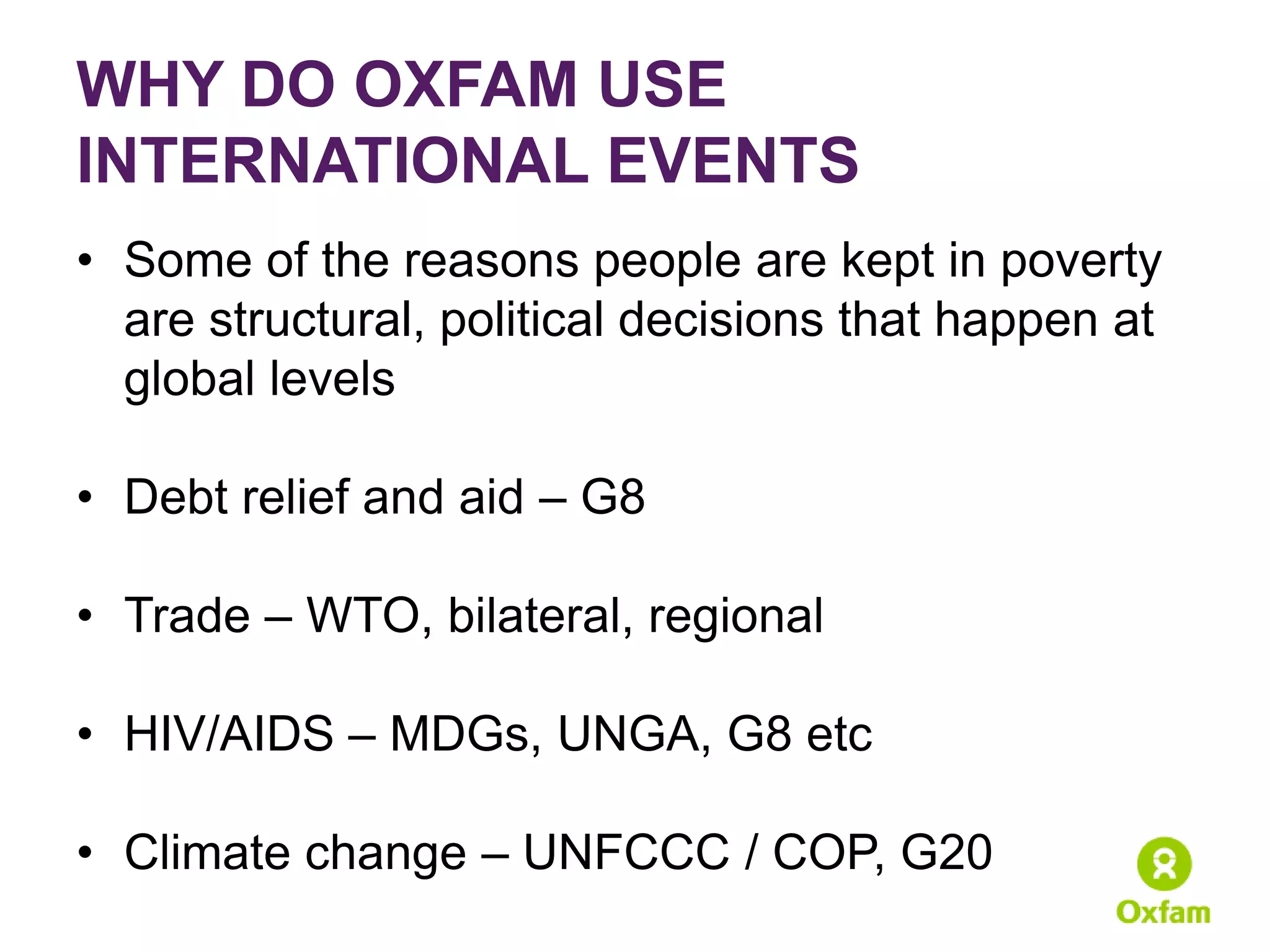 WHY DO OXFAM USE
INTERNATIONAL EVENTS
• Some of the reasons people are kept in poverty
  are structural, political decisions that happen at
  global levels

• Debt relief and aid – G8

• Trade – WTO, bilateral, regional

• HIV/AIDS – MDGs, UNGA, G8 etc

• Climate change – UNFCCC / COP, G20
 