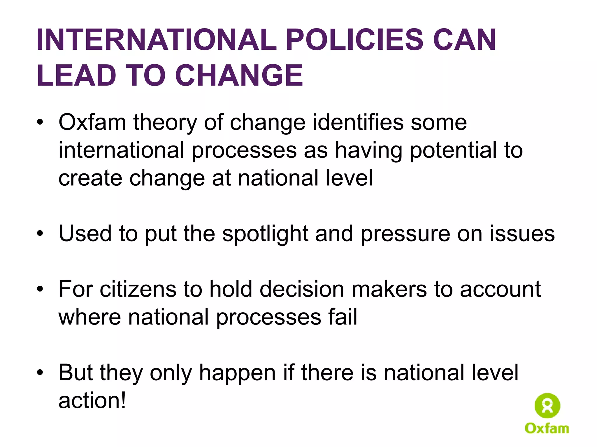 INTERNATIONAL POLICIES CAN
LEAD TO CHANGE
• Oxfam theory of change identifies some
  international processes as having potential to
  create change at national level

• Used to put the spotlight and pressure on issues

• For citizens to hold decision makers to account
  where national processes fail

• But they only happen if there is national level
  action!
 