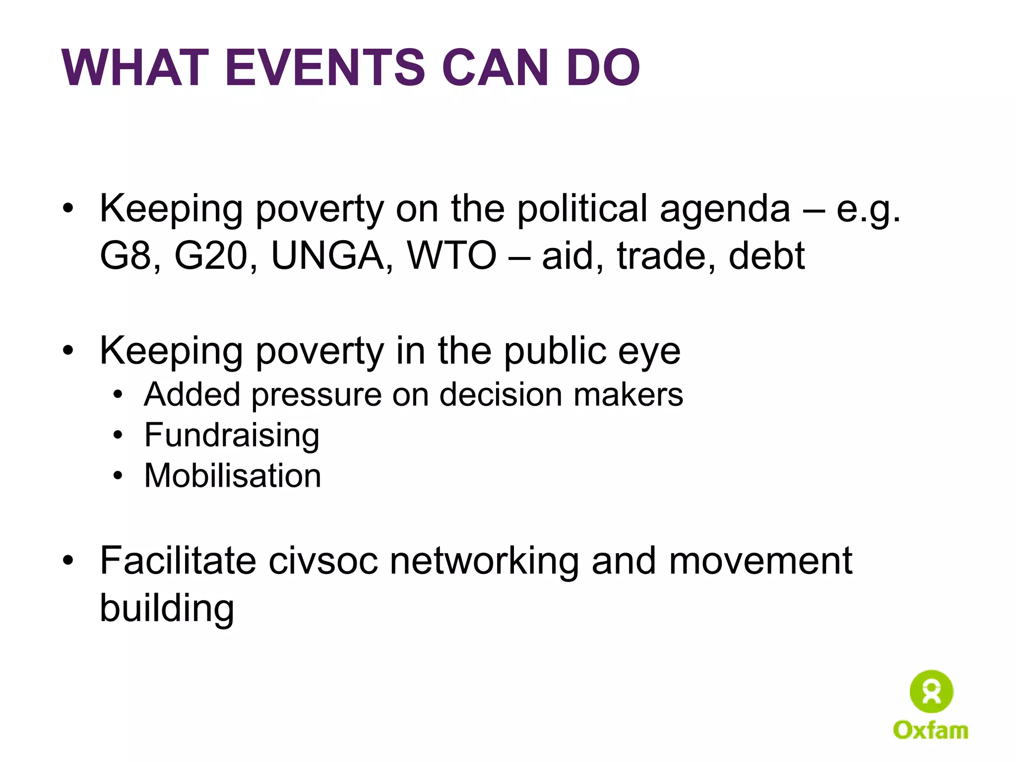 WHAT EVENTS CAN DO

• Keeping poverty on the political agenda – e.g.
  G8, G20, UNGA, WTO – aid, trade, debt

• Keeping poverty in the public eye
  • Added pressure on decision makers
  • Fundraising
  • Mobilisation

• Facilitate civsoc networking and movement
  building
 