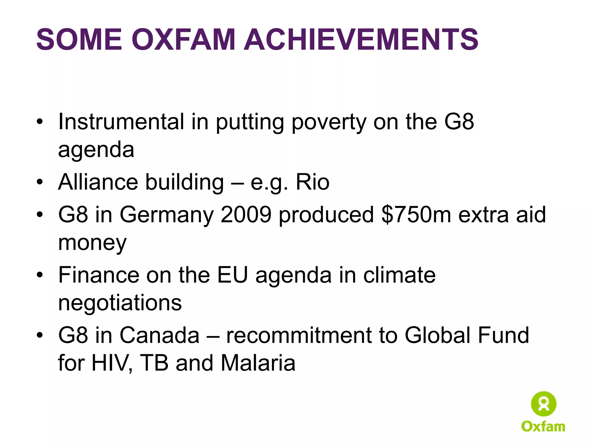 SOME OXFAM ACHIEVEMENTS

• Instrumental in putting poverty on the G8
  agenda
• Alliance building – e.g. Rio
• G8 in Germany 2009 produced $750m extra aid
  money
• Finance on the EU agenda in climate
  negotiations
• G8 in Canada – recommitment to Global Fund
  for HIV, TB and Malaria
 