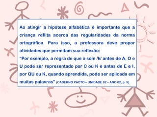 Ao atingir a hipótese alfabética é importante que a
criança reflita acerca das regularidades da norma
ortográfica. Para isso, a professora deve propor
atividades que permitam sua reflexão:
“Por exemplo, a regra de que o som /k/ antes de A, O e
U pode ser representado por C ou K e antes de E e I,
por QU ou K, quando aprendida, pode ser aplicada em
muitas palavras” (CADERNO PACTO – UNIDADE 02 – ANO 02, p. 9).