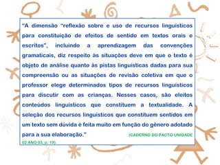 “A dimensão “reflexão sobre e uso de recursos linguísticos
para constituição de efeitos de sentido em textos orais e
escritos”, incluindo a aprendizagem das convenções
gramaticais, diz respeito às situações deve em que o texto é
objeto de análise quanto às pistas linguísticas dadas para sua
compreensão ou as situações de revisão coletiva em que o
professor elege determinados tipos de recursos linguísticos
para discutir com as crianças. Nesses casos, são eleitos
conteúdos linguísticos que constituem a textualidade. A
seleção dos recursos linguísticos que constituem sentidos em
um texto sem dúvida é feita muito em função do gênero adotado
para a sua elaboração.” (CADERNO DO PACTO UNIDADE
02 ANO 03, p. 19).
 
