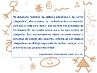 Na dimensão “domínio do sistema alfabético e da norma
ortográfica”, destacam-se os conhecimentos necessários
para que o texto seja legível, por atender aos princípios de
funcionamento da escrita alfabética e às convenções da
ortografia. Tais conhecimentos dizem respeito mesmo à
dimensão da escrita das palavras, embora as convenções
ortográficas morfológico-gramaticais tenham relação com
os sentidos das palavras nos textos”
(CADERNO DO PACTO UNIDADE 02 ANO 03, p. 19).
 