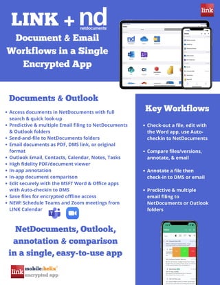 LINK +
Document & Email
Workflows in a Single
Encrypted App
Documents & Outlook
Access documents in NetDocuments with full
search & quick look-up
Predictive & multiple Email filing to NetDocuments
& Outlook folders
Send-and-file to NetDocuments folders
Email documents as PDF, DMS link, or original
format
Outlook Email, Contacts, Calendar, Notes, Tasks
High fidelity PDF/document viewer
In-app annotation
In-app document comparison
Edit securely with the MSFT Word & Office apps
with Auto-checkin to DMS
Save files for encrypted offline access
NEW! Schedule Teams and Zoom meetings from
LINK Calendar
Key Workflows
Check-out a file, edit with
the Word app, use Auto-
checkin to NetDocuments
Compare files/versions,
annotate, & email
Annotate a file then
check-in to DMS or email
Predictive & multiple
email filing to
NetDocuments or Outlook
folders
NetDocuments, Outlook,
annotation & comparison
in a single, easy-to-use app
 