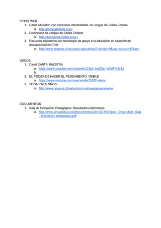 SITIOS WEB
1. Canal educativo con canciones interpretadas en Lengua de Señas Chilena
a. http://nzcanalinfantil.com/
2. Diccionario de Lengua de Señas Chilena
a. http://diccisenas.cedeti.cl/CL/
3. Recursos educativos con tecnología de apoyo a la educación en situación de
discapacidad en Chile
a. http://www.enlaces.cl/recursos-educativos/?cat-tipo=0&cat-recurso=47&sp=
VIDEOS
1. Canal CANTA MAESTRA
a. https://www.youtube.com/channel/UCZoh_ke5Z3p_VrAd4Tx1sTg
b.
2. EL PODER DE HACER EL PENSAMIENTO VISIBLE
a. https://www.youtube.com/user/anafer33327/videos
3. YOGA PARA NIÑOS
a. http://www.novasur.cl/series/omm-moo-yoga-para-ninos
DOCUMENTOS
1. Sala de Innovación Pedagógica: Resultados preliminares
a. http://www.virtualeduca.red/documentos/23/L%C3%B3pez_Covarrubias_Sala
_Innovacion_pedagogica.pdf
 