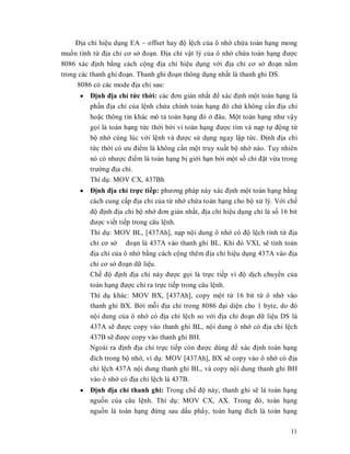 Đӏa chӍ hiӋu dөng EA ~ offset hay đӝ lӋch cӫa ô nhӟ chӭa toán hҥng mong
muӕn tính tӯ đӏa chӍ cơ sӣ đoҥn. Đӏa chӍ vұt lý cӫa ô nhӟ chӭa toán hҥng đưӧc
8086 xác đӏnh bҵng cách cӝng đӏa chӍ hiӋu dөng vӟi đӏa chӍ cơ sӣ đoҥn nҵm
trong các thanh ghi đoҥn. Thanh ghi đoҥn thông dөng nhҩt là thanh ghi DS.
      8086 có các mode đӏa chӍ sau:
      y Đӏnh đӏa chӍ tӭc thӡi: các đơn giҧn nhҩt đӇ xác đӏnh mӝt toán hҥng là
        phҫn đӏa chӍ cӫa lӋnh chӭa chính toán hҥng đó chӭ không cҫn đӏa chӍ
         hoһc thông tin khác mô tҧ toán hҥng đó ӣ đâu. Mӝt toán hҥng như vұy
         gӑi là toán hҥng tӭc thӡi bӣi vì toán hҥng đưӧc tìm và nҥp tӵ đӝng tӯ
         bӝ nhӟ cùng lúc vӟi lӋnh và đưӧc sӱ dөng ngay lұp tӭc. Đӏnh đӏa chӍ
         tӭc thӡi có ưu điӇm là không cҫn mӝt truy xuҩt bӝ nhӟ nào. Tuy nhiên
         nó có nhưӧc điӇm là toán hҥng bӏ giӟi hҥn bӣi mӝt sӕ chӍ đһt vӯa trong
         trưӡng đӏa chӍ.
         Thí dө: MOV CX, 437Bh
      y Đӏnh đӏa chӍ trӵc tiӃp: phương pháp này xác đӏnh mӝt toán hҥng bҵng
        cách cung cҩp đӏa chӍ cӫa tӯ nhӟ chӭa toán hҥng cho bӝ xӱ lý. Vӟi chӃ
         đӝ đӏnh đӏa chӍ bӝ nhӟ đơn giҧn nhҩt, đӏa chӍ hiӋu dөng chӍ là sӕ 16 bit
         đưӧc viӃt tiӃp trong câu lӋnh.
         Thí dө: MOV BL, [437Ah], nҥp nӝi dung ô nhӟ có đӝ lӋch tính tӯ đӏa
         chӍ cơ sӣ đoҥn là 437A vào thanh ghi BL. Khi đó VXL sӁ tính toán
         đӏa chӍ cӫa ô nhӟ bҵng cách cӝng thêm đӏa chӍ hiӋu dөng 437A vào đӏa
         chӍ cơ sӣ đoҥn dӳ liӋu.
         ChӃ đӝ đӏnh đӏa chӍ này đưӧc gӑi là trӵc tiӃp vì đӝ dӏch chuyӇn cӫa
         toán hҥng đưӧc chӍ ra trӵc tiӃp trong câu lӋnh.
         Thí dө khác: MOV BX, [437Ah], copy mӝt tӯ 16 bit tӯ ô nhӟ vào
         thanh ghi BX. Bӣi mӛi đӏa chӍ trong 8086 đҥi diӋn cho 1 byte, do đó
         nӝi dung cӫa ô nhӟ có đӏa chӍ lӋch so vӟi đӏa chӍ đoҥn dӳ liӋu DS là
         437A sӁ đưӧc copy vào thanh ghi BL, nӝi dung ô nhӟ có đӏa chӍ lӋch
         437B sӁ đưӧc copy vào thanh ghi BH.
         Ngoài ra đӏnh đӏa chӍ trӵc tiӃp còn đưӧc dùng đӇ xác đӏnh toán hҥng
         đích trong bӝ nhӟ, ví dө: MOV [437Ah], BX sӁ copy vào ô nhӟ có đӏa
         chӍ lӋch 437A nӝi dung thanh ghi BL, và copy nӝi dung thanh ghi BH
         vào ô nhӟ có đӏa chӍ lӋch là 437B.
      y Đӏnh đӏa chӍ thanh ghi: Trong chӃ đӝ này, thanh ghi sӁ là toán hҥng
        nguӗn cӫa câu lӋnh. Thí dө: MOV CX, AX. Trong đó, toán hҥng
        nguӗn là toán hҥng đӭng sau dҩu phҭy, toán hҥng đích là toán hҥng

                                                                              11
 