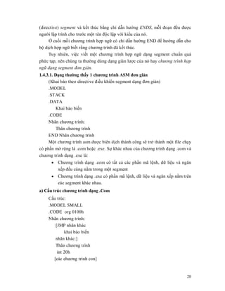 (directive) segment và kӃt thúc bҵng chӍ dүn hưӟng ENDS, mӛi đoҥn đӅu đưӧc
ngưӡi lұp trình cho trưӟc mӝt tên đӝc lұp vӟi kiӇu cӫa nó.
     Ӣ cuӕi mӛi chương trình hӧp ngӳ có chӍ dүn hưӟng END đӇ hưӟng dүn cho
bӝ dӏch hӧp ngӳ biӃt rҵng chương trình đã kӃt thúc.
     Tuy nhiên, viӋc viӃt mӝt chương trình hӧp ngӳ dҥng segment chuҭn quá
phӭc tҥp, nên chúng ta thưӡng dùng dҥng giҧn lưӧc cӫa nó hay chương trình hͫp
ngͷ d̩ng segment đơn gi̫n.
1.4.3.1. Dҥng thưӡng thҩy 1 chương trình ASM đơn giҧn
     (Khai báo theo directive điӅu khiӇn segment dҥng đơn giҧn)
     .MODEL
     .STACK
     .DATA
          Khai báo biӃn
     .CODE
     Nhãn chương trình:
        Thân chương trình
     END Nhãn chương trình
     Mӝt chương trình asm đưӧc biên dӏch thành công sӁ trӣ thành mӝt file chҥy
có phҫn mӣ rӝng là .com hoһc .exe. Sӵ khác nhau cӫa chương trình dҥng .com và
chương trình dҥng .exe là:
      y Chương trình dҥng .com có tҩt cҧ các phҫn mã lӋnh, dӳ liӋu và ngăn
        xӃp đӅu cùng nҵm trong mӝt segment
      y Chương trình dҥng .exe có phҫn mã lӋnh, dӳ liӋu và ngăn xӃp nҵm trên
        các segment khác nhau.
a) Cҩu trúc chương trình dҥng .Com
    Cҩu trúc:
    .MODEL SMALL
    .CODE org 0100h
    Nhãn chương trình:
       [JMP nhãn khác
            khai báo biӃn
       nhãn khác:]
       Thân chương trình
        int 20h
      [các chương trình con]


                                                                           20
 