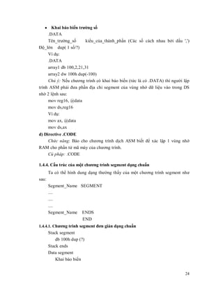 y Khai báo biӃn trưӡng sӕ
    .DATA
    Tên_trưӡng_sӕ       kiӇu_cӫa_thành_phҫn (Các sӕ cách nhau bӣi dҩu ',')
Đӝ_lӟn dup( 1 sӕ/?)
    Ví dө:
    .DATA
    array1 db 100,2,21,31
     array2 dw 100h dup(-100)
     Chú ý: NӃu chương trình có khai báo biӃn (tӭc là có .DATA) thì ngưӡi lұp
trình ASM phҧi đưa phҫn đӏa chӍ segment cӫa vùng nhӟ dӳ liӋu vào trong DS
nhӡ 2 lӋnh sau:
     mov reg16, @data
     mov ds,reg16
     Ví dө:
       mov ax, @data
       mov ds,ax
d) Directive .CODE
     Chͱc năng: Báo cho chương trình dӏch ASM biӃt đӇ xác lұp 1 vùng nhӟ
RAM cho phҫn tӱ mã máy cӫa chương trình.
     Cú pháp: .CODE

1.4.4. Cҩu trúc cӫa mӝt chương trình segment dҥng chuҭn
       Ta có thӇ hình dung dҥng thưӡng thҩy cӫa mӝt chương trình segment như
sau:
       Segment_Name SEGMENT
       ....
       ....
       ....
       Segment_Name ENDS
                         END
1.4.4.1. Chương trình segment đơn giҧn dҥng chuҭn
       Stack segment
           db 100h dup (?)
       Stack ends
       Data segment
           Khai báo biӃn


                                                                          24
 