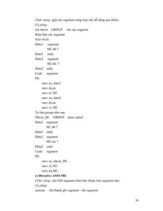 Chͱc năng: gӝp các segment cùng loҥi cho dӉ dàng qui chiӃu.
Cú pháp:
tên nhóm GROUP tên các segment
Khai báo các segment
Gi̫i thích:
Data1     segment
         M1 db ?
Data1     ends
Data2     segment
         M2 dw ?
Data2    ends
Code     segment
PS:
      mov ax, data1
      mov ds,ax
      mov cl, M1
      mov ax, data2
      mov ds,ax
      mov cl, M2
Ta làm group như sau:
Nhom_DL GROUP data1,data2
Data1 segment
        M1 db ?
Data1 ends
Data2 segment
        M2 dw ?
Data2 ends
Code segment
PS:
     mov ax, nhom_DL
     mov cl, M1
     mov dx,M2
c) Directive ASSUME
Chͱc năng: cho biӃt segment khai báo thuӝc loҥi segment nào
Cú pháp:
assume tên thanh ghi segment : tên segment


                                                              28
 