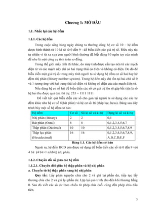 Chương 1: MӢ ĐҪU

1.1. Nhҳc lҥi các hӋ đӃm

1.1.1. Các hӋ đӃm
     Trong cuӝc sӕng hàng ngày chúng ta thưӡng dùng hӋ cơ sӕ 10 ± hӋ đӃm
đưӧc hình thành tӯ 10 kí sӕ tӯ 0 đӃn 9 - đӇ biӇu diӉn các giá trӏ sӕ. ĐiӅu này rҩt
tӵ nhiên vì tӯ xa xưa con ngưӡi bình thưӡng đã biӃt dùng 10 ngón tay cӫa mình
đӇ như là mӝt công cө tính toán sơ đҷng.
     Trong thӃ giӟi máy tính thì khác, do máy tính đưӧc cҩu tҥo nên tӯ các mҥch
điӋn tӱ và các mҥch này chӍ có hai trҥng thái có điӋn và không có điӋn. Do đó đӇ
biӉu diӉn mӝt giá trӏ sӕ trong máy tính ngưӡi ta sӱ dөng hӋ đӃm cơ sӕ hai hay hӋ
đӃm nhӏ phân (Binary number system). Trong hӋ đӃm này chӍ tӗn tҥi hai chӳ sӕ 0
và 1 tương ӭng vӟi hai trҥng thái có điӋn và không có điӋn cӫa các mҥch điӋn tӱ.
     NӃu dùng hӋ cơ sӕ hai đӇ biӇu diӉn các sӕ có giá trӏ lӟn sӁ gһp bҩt tiӋn là sӕ
hӋ hai thu đưӧc quá dài, thí dө: 255 = 1111 1111
       ĐӇ viӃt kӃt quҧ biӉu diӉn các sӕ cho gӑn lҥi ngưӡi ta sӱ dөng các các hӋ
đӃm khác như hӋ cơ sӕ 8(bát phân) và hӋ cơ sӕ 16 (thұp lөc, hexa). Bҧng sau đây
trình bày mӝt sӕ hӋ đӃm cơ bҧn:
  HӋ đӃm                       Cơ sӕ    Sӕ kí sӕ và kí tӵ   Dҥng kí sӕ và kí tӵ
  Nhӏ phân (Binary)            2        2                   0,1
  Bát phân (Octal)             8        8                   0,1,2,3,4,5,6,7
  Thұp phân (Decimal)          10       10                  0,1,2,3,4,5,6,7,8,9
  Thұp lөc phân                16       16                  0,1,2,3,4,5,6,7,8,9,
  (Hexadecimal)                                             A,B,C,D,E,F
                                 Bҧng 1.1. Các hӋ đӃm cơ bҧn
     Ngoài ra, hӋ đӃm BCD còn đưӧc sӱ dөng đӇ biӇu diӉn các sӕ tӯ 0 đӃn 9 vӟi
4 bit (4 bit=1 nibble) nhӏ phân.

1.1.2. ChuyӇn đәi sӕ giӳa các hӋ đӃm
1.1.2.1. ChuyӇn đәi giӳa hӋ thұp phân và hӋ nhӏ phân
a. ChuyӇn tӯ hӋ thұp phân sang hӋ nhӏ phân
      Quy tҳc: Lҩy phҫn nguyên chia cho 2 và ghi lҥi phҫn dư, tiӃp tөc lҩy
thương chia cho 2 và ghi lҥi phҫn dư. Lһp lҥi quá trình cho đӃn khi thương bҵng
0. Sau đó viӃt các sӕ dư theo chiӅu tӯ phép chia cuӕi cùng đӃn phép chia đҫu
tiên.

                                                                                   3
 