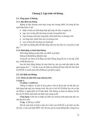 Chương 2. Lұp trình vӟi Debug

2.1. Tәng quan vӅ Debug
2.1.1. Đһc điӇm cӫa Debug
     Debug là mӝt chương trình chҥy trong môi trưӡng DOS. Nó dùng đӇ cho
ngưӡi lұp trình có thӇ:
    y nhұp và dӏch các lӋnh dҥng hӧp ngӳ sang mã máy và ngưӧc lҥi
    y nҥp, xem và thay đәi nӝi dung cӫa tӋp ӣ trong khӕi nhӟ
    y chҥy chương trình theo tӯng lӋnh, nhóm lӋnh hay cҧ chương trình
    y sӱa tӯng byte, nhiӅu byte hay cҧ chương trình
     y xem và thay đәi nӝi dung các thanh ghi
     Các lӋnh cӫa debug đӅu bҳt đҫu bҵng mӝt hay hai chӳ cái, trong đó có mӝt
dҩu ?
2.1.2. Khӣi đӝng và thoát khӓi Debug
     Khӣi đӝng Debug tҥi dҩu nhҳc cӫa DOS ta gõ lӋnh:
     Debug [ә đĩa][đưӡng dүn][tên tӋp]
     Trong đó các tham sӕ đi đҵng sau lӋnh Debug dùng đӇ chӍ ra tên tӋp .EXE
hay .COM đӇ kiӇm tra.
     Sau khi khӣi đӝng Debug thì màn hình lúc này còn mӝt dҩu nhҳc là dҩu
gҥch ngang nhӓ "_". Tҥi đây ta gõ các lӋnh cӫa Debug đӇ thӵc hiӋn kӃt thúc lӋnh
là ENTER và muӕn thoát khӓi Delbug ta gõ lӋnh q (quit).

2.2. Các lӋnh cӫa Debug
2.2.1. Nhóm các lӋnh biên soҥn chương trình
1) LӋnh A
      Cú pháp: A [address]
      Thông sӕ address: là mӝt sӕ hexa gӗm 4 chӳ sӕ đӇ chӍ đӏa chӍ bҳt đҫu các
lӋnh dҥng hӧp ngӳ cӫa chương trình. Đӏa chӍ có thӇ là CS:Offset hay chӍ có đӏa
chӍ Offset vì ngҫm đӏnh là CS hiӋn hành. NӃu không có tham sӕ address thì lҩy
đӏa chӍ CS:Offset hiӋn hành mà lӋnh trưӟc dùng tҥi đó.
      Công dөng: LӋnh cho ta nhұp các lӋnh cӫa chương trình dҥng hӧp ngӳ vào
mӝt đӏa chӍ ô nhӟ.
      Ví dө: A 200 hay A 0200
      Khi đó màn hình sӁ hiӋn ra đӏa chӍ ô nhӟ xxxx:0200 đӇ ta gõ lӋnh vào đӏa
chӍ trên, ví dө ta gõ lӋnh MOV AX, 09 (các giá trӏ trong Debug đӅu ӣ dҥng hexa


                                                                            30
 