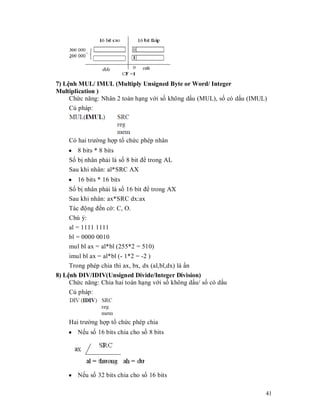 7) LӋnh MUL/ IMUL (Multiply Unsigned Byte or Word/ Integer
Multiplication )
     Chӭc năng: Nhân 2 toán hҥng vӟi sӕ không dҩu (MUL), sӕ có dҩu (IMUL)
     Cú pháp:




    Có hai trưӡng hӧp tә chӭc phép nhân
    y 8 bits * 8 bits
    Sӕ bӏ nhân phҧi là sӕ 8 bit đӇ trong AL
    Sau khi nhân: al*SRC AX
    y 16 bits * 16 bits
    Sӕ bӏ nhân phҧi là sӕ 16 bit đӇ trong AX
    Sau khi nhân: ax*SRC dx:ax
    Tác đӝng đӃn cӡ: C, O.
    Chú ý:
    al = 1111 1111
    bl = 0000 0010
    mul bl ax = al*bl (255*2 = 510)
     imul bl ax = al*bl (- 1*2 = -2 )
     Trong phép chia thì ax, bx, dx (al,bl,dx) là ҭn
8) LӋnh DIV/IDIV(Unsigned Divide/Integer Division)
     Chӭc năng: Chia hai toán hҥng vӟi sӕ không dҩu/ sӕ có dҩu
     Cú pháp:



    Hai trưӡng hӧp tә chӭc phép chia
    y NӃu sӕ 16 bits chia cho sӕ 8 bits




    y NӃu sӕ 32 bits chia cho sӕ 16 bits

                                                                        41
 