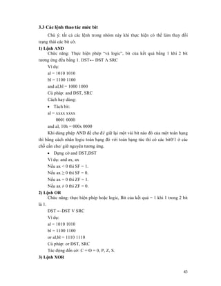 3.3 Các lӋnh thao tác mӭc bit
     Chú ý: tҩt cҧ các lӋnh trong nhóm này khi thӵc hiӋn có thӇ làm thay đәi
trҥng thái các bit cӡ.
1) LӋnh AND
     Chӭc năng: Thӵc hiӋn phép ³và logic´, bit cӫa kӃt quҧ bҵng 1 khi 2 bit
tương ӭng đӅu bҵng 1. DSTĸ DST ȁ SRC
    Ví dө:
    al = 1010 1010
    bl = 1100 1100
    and al,bl = 1000 1000
    Cú pháp: and DST, SRC
    Cách hay dùng:
    y Tách bit:
    al = xxxx xxxx
         0001 0000
     and al, 10h = 000x 0000
     Khi dùng phép AND đӇ che đi/ giӳ lҥi mӝt vài bit nào đó cӫa mӝt toán hҥng
thì bҵng cách nhân logic toán hҥng đó vӟi toán hҥng tӭc thì có các bit0/1 ӣ các
chӛ cҫn che/ giӳ nguyên tương ӭng.
    y Dӵng cӡ and DST,DST
    Ví dө: and ax, ax
    NӃu ax < 0 thì SF = 1.
    NӃu ax • 0 thì SF = 0.
    NӃu ax = 0 thì ZF = 1.
    NӃu ax  0 thì ZF = 0.
2) LӋnh OR
      Chӭc năng: thӵc hiӋn phép hoһc logic, Bit cӫa kӃt quҧ = 1 khi 1 trong 2 bit
là 1.
      DST ĸDST V SRC
    Ví dө:
    al = 1010 1010
    bl = 1100 1100
    or al,bl = 1110 1110
    Cú pháp: or DST, SRC
    Tác đӝng đӃn cӡ: C = O = 0, P, Z, S.
3) LӋnh XOR


                                                                              43
 
