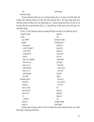 ret                                      end begin
     hammu endp
       Trong chương trình này ta sӱ dөng thanh ghi ax là tham sӕ hình thӭc đӇ
truyӅn cho chương trình con. Sau khi gӑi hammu lҫn 1, kӃt quҧ thӵc hiӋn cӫa
chương trình con đưӧc lưu vào thanh ghi ax, vì đưӧc dùng làm tham sӕ nên ax sӁ
bӏ thay đәi khi ta gӑi hammu lҫn 2, vì vұy đӇ bҧo vӋ kӃt quҧ ta lưu kӃt quҧ vào
mӝt biӃn tәng.
     Ví dө 2: ViӃt chương trình con dùng đӇ kiӇm tra mӝt sӕ là chҹn hay là lҿ:
     .model small                                 pop bx
     .code                                        ret
       org 100h                                hammu endp
       begin:                                  chanle proc
       jmp entry                                  push ax
        c db "chan$"                              push bx
        l db "le$"                                push cx
        tong dw 0                                 mov bl,2
       entry:                                     div bl
       mov ax, @data                              cmp ah,0
       mov ds, ax                                 je chan
       mov ax, 2                                   lea dx,l
       call chanle                                 mov ah,9
       mov ax, 3                                   int 21h
       call chanle                                jmp kt
       int 20h                                    chan:
    hammu proc                                     lea dx,c
      push bx                                      mov ah,9
      push cx                                      int 21h
       mov cx,bx                                kt:
       mov bx,ax                                pop cx
       mov ax,1                                 pop bx
       l1:                                      pop ax
         mul bx                                 ret
       loop l1                                chanle endp
       pop cx                                 end begin
       Trong mӝt chương trình có thӇ có nhiӅu hơn mӝt chương trình con. Như
bҥn thҩy ӣ chương trình trên.


                                                                            55
 