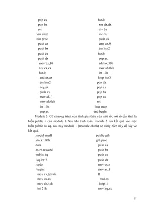 pop cx                                      hsn2:
       pop bx                                       xor dx,dx
       ret                                          div bx
      vsn endp                                      inc cx
      hsn proc                                      push dx
       push ax                                      cmp ax,0
       push bx                                      jne hsn2
       push cx                                     hsn3:
       push dx                                      pop ax
        mov bx,10                                   add ax,30h
        xor cx,cx                                   mov ah,0eh
        hsn1:                                       int 10h
        and ax,ax                                  loop hsn3
        jns hsn2                                  pop dx
        neg ax                                    pop cx
        push ax                                   pop bx
        mov al,'-'                                pop ax
        mov ah,0eh                                ret
        int 10h                                  hsn endp
         pop ax                                end begin
     Module 3: Có chương trình con tính giai thӯa cӫa mӝt sӕ, vӟi sӕ cҫn tính là
biӃn public n cӫa module 1. Sau khi tính toán, module 3 lưu kӃt quҧ vào mӝt
biӃn public là kq, sau này module 1 (module chính) sӁ dùng biӃn này đӇ lҩy vӅ
kӃt quҧ.
     .model small                                public gth
     .stack 100h                                 gth proc
     .data                                         push ax
     extrn n:word                                  push bx
     public kq                                     push cx
      kq dw ?                                      push dx
     .code                                         mov cx,n
      begin:                                       mov ax,1
       mov ax,@data                                l1:
       mov ds,ax                                     mul cx
       mov ah,4ch                                   loop l1
       int 21h                                     mov kq,ax


                                                                             61
 