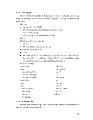 5.2.1.2. Mӣ mӝt tӋp
     Dӏch vө 3DH mӣ mӝt tӋp đã đưӧc tҥo ra tӯ trưӟc và chuyӇn giao tӯ truy
nhұp tӋp (thҿ tӋp). Tӯ này sӁ đưӧc dùng đӇ đӑc/ghi,« lên tӋp sau khi mӣ tӋp
thành công.
     Đҫu vào:
    y Nҥp vào AH giá trӏ 3DH
    y DX trӓ tӟi xâu chӭa tên tӋp hoһc đưӡng dүn tӟi tӋp :
      lea dx, biӃn_tên_tӋp
      Lưu ý tên tӋp là mӝt xâu kӃt thúc bӣi sӕ 0.
    Đҫu ra:
    Khi dӏch vө đưӧc thӵc hiӋn tӕt:
    y CF=0
    y AX chӭa tӯ truy nhұp tӋp hay thҿ tӋp
    Khi dӏch vө thӵc hiӋn có lӛi:
    y CF=1
    y AX chӭa mã lӛi. AX=3 ~ không tìm thҩy tӋp. AX=4 ~ quá nhiӅu tӋp
        đưӧc mӣ, AX=5 ~ tӯ chӕi truy nhұp, AX=12 ~ truy nhұp không thuұn
        tiӅn, chӍ rõ là AL đã không đưӧc đһt bҵng giá trӏ hӧp lý.
    Ví dө mӣ mӝt tӋp:
    .model small                                   mov al,0
    .data                                          mov ah,3dh
       pkey db "text1",0                           int 21h
       write db 128 dup(?)                       jc kt
       read db 128 dup(?)                        mov bx,ax
    .stack 100h                                  kt:
    .code                                        mov ah, 1
    start:                                       int 21h
       mov ax,@data                              mov ax, 4c00h
       mov ds,ax                                 int 21h
       mo_tep:                                end start
       lea dx,pkey

5.2.1.3. Khóa mӝt tӋp
     Dӏch vө 3EH khóa mӝt tӋp. Dӏch vө này thưӡng đưӧc sӱ dөng sau khi các
thao tác vӟi tӋp đã đưӧc hoàn tҩt.


                                                                        72
 