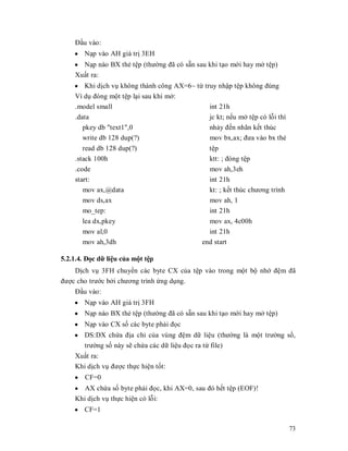 Đҫu vào:
    y Nҥp vào AH giá trӏ 3EH
    y Nҥp nào BX thҿ tӋp (thưӡng đã có sҹn sau khi tҥo mӟi hay mӣ tӋp)
    Xuҩt ra:
    y Khi dӏch vө không thành công AX=6~ tӯ truy nhұp tӋp không đúng
    Ví dө đóng mӝt tӋp lҥi sau khi mӣ:
    .model small                              int 21h
    .data                                     jc kt; nӃu mӣ tӋp có lӛi thì
       pkey db "text1",0                      nhҧy đӃn nhãn kӃt thúc
       write db 128 dup(?)                    mov bx,ax; đưa vào bx thҿ
       read db 128 dup(?)                       tӋp
    .stack 100h                                 ktt: ; đóng tӋp
    .code                                       mov ah,3eh
    start:                                      int 21h
       mov ax,@data                             kt: ; kӃt thúc chương trình
       mov ds,ax                                mov ah, 1
       mo_tep:                                  int 21h
       lea dx,pkey                              mov ax, 4c00h
       mov al,0                                 int 21h
       mov ah,3dh                             end start

5.2.1.4. Đӑc dӳ liӋu cӫa mӝt tӋp
    Dӏch vө 3FH chuyӇn các byte CX cӫa tӋp vào trong mӝt bӝ nhӟ đӋm đã
đưӧc cho trưӟc bӣi chương trình ӭng dөng.
    Đҫu vào:
    y Nҥp vào AH giá trӏ 3FH
    y Nҥp nào BX thҿ tӋp (thưӡng đã có sҹn sau khi tҥo mӟi hay mӣ tӋp)
    y Nҥp vào CX sӕ các byte phҧi đӑc
    y DS:DX chӭa đӏa chӍ cӫa vùng đӋm dӳ liӋu (thưӡng là mӝt trưӡng sӕ,
      trưӡng sӕ này sӁ chӭa các dӳ liӋu đӑc ra tӯ file)
    Xuҩt ra:
    Khi dӏch vө đưӧc thӵc hiӋn tӕt:
    y CF=0
    y AX chӭa sӕ byte phҧi đӑc, khi AX=0, sau đó hӃt tӋp (EOF)!
    Khi dӏch vө thӵc hiӋn có lӛi:
    y CF=1

                                                                              73
 