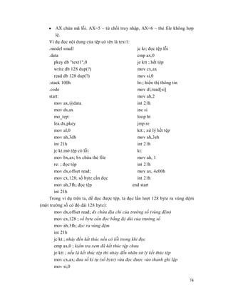 y AX chӭa mã lӛi. AX=5 ~ tӯ chӕi truy nhұp, AX=6 ~ thҿ file không hӧp
        lӋ.
    Ví dө đӑc nӝi dung cӫa tӋp có tên là text1:
    .model small                                jc kt; đӑc tӋp lӛi
    .data                                       cmp ax,0
       pkey db "text1",0                        je ktt ; hӃt tӋp
       write db 128 dup(?)                      mov cx,ax
       read db 128 dup(?)                         mov si,0
    .stack 100h                                   ht:; hiӇn thӏ thông tin
    .code                                         mov dl,read[si]
    start:                                        mov ah,2
       mov ax,@data                               int 21h
       mov ds,ax                                  inc si
       mo_tep:                                    loop ht
       lea dx,pkey                                jmp re
       mov al,0                                   ktt:; xӱ lý hӃt tӋp
       mov ah,3dh                                 mov ah,3eh
       int 21h                                    int 21h
       jc kt;mӣ tӋp có lӛi                        kt:
       mov bx,ax; bx chӭa thҿ file                mov ah, 1
       re: ; đӑc tӋp                              int 21h
       mov dx,offset read;                         mov ax, 4c00h
       mov cx,128; sӕ byte cҫn đӑc                int 21h
       mov ah,3fh; đӑc tӋp                      end start
       int 21h
    Trong ví dө trên ta, đӇ đӑc đưӧc tӋp, ta đӑc lҫn lưӧt 128 byte ra vùng đӋm
(mӝt trưӡng sӕ có đӝ dài 128 byte):
       mov dx,offset read; dx chͱa đ͓a ch͑ cͯa trưͥng s͙ (vùng đ͏m)
       mov cx,128 ; s͙ byte c̯n đ͕c b̹ng đ͡ dài cͯa trưͥng s͙
       mov ah,3fh; đ͕c ra vùng đ͏m
       int 21h
       jc kt ; nh̫y đ͇n k͇t thúc n͇u có l͟i trong khi đ͕c
       cmp ax,0 ; ki͋m tra xem đã k͇t thúc t͏p chưa
       je ktt ; n͇u là k͇t thúc t͏p thì nh̫y đ͇n nhãn x͵ lý k͇t thúc t͏p
       mov cx,ax; đưa s͙ kí t͹ (s͙ byte) vͳa đ͕c đưͫc vào thanh ghi l̿p
       mov si,0


                                                                            74
 