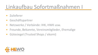 Linkaufbau Sofortmaßnahmen I
• Zulieferer
• Geschäftspartner
• Netzwerke / Verbände: IHK, HWK usw.
• Freunde, Bekannte, Vereinsmitglieder, Ehemalige
• Gütesiegel (Trusted Shops / ekomi)
 