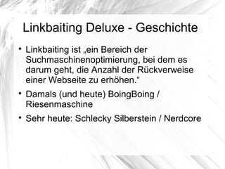 Linkbaiting Deluxe - Geschichte

Linkbaiting ist „ein Bereich der
Suchmaschinenoptimierung, bei dem es
darum geht, die Anzahl der Rückverweise
einer Webseite zu erhöhen.“

Damals (und heute) BoingBoing /
Riesenmaschine

Sehr heute: Schlecky Silberstein / Nerdcore
 