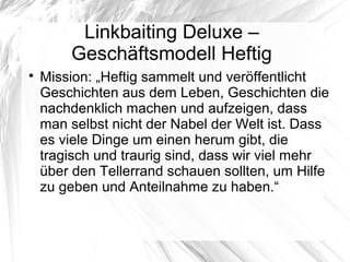 Linkbaiting Deluxe –
Geschäftsmodell Heftig

Mission: „Heftig sammelt und veröffentlicht
Geschichten aus dem Leben, Geschichten die
nachdenklich machen und aufzeigen, dass
man selbst nicht der Nabel der Welt ist. Dass
es viele Dinge um einen herum gibt, die
tragisch und traurig sind, dass wir viel mehr
über den Tellerrand schauen sollten, um Hilfe
zu geben und Anteilnahme zu haben.“
 
