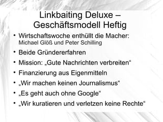 Linkbaiting Deluxe –
Geschäftsmodell Heftig

Wirtschaftswoche enthüllt die Macher:
Michael Glöß und Peter Schilling

Beide Gründererfahren

Mission: „Gute Nachrichten verbreiten“

Finanzierung aus Eigenmitteln

„Wir machen keinen Journalismus“

„Es geht auch ohne Google“

„Wir kuratieren und verletzen keine Rechte“
 