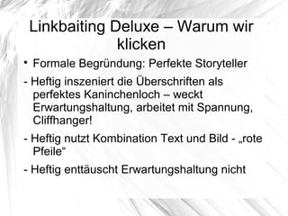 Linkbaiting Deluxe – Warum wir
klicken

Formale Begründung: Perfekte Storyteller
- Heftig inszeniert die Überschriften als
perfektes Kaninchenloch – weckt
Erwartungshaltung, arbeitet mit Spannung,
Cliffhanger!
- Heftig nutzt Kombination Text und Bild - „rote
Pfeile“
- Heftig enttäuscht Erwartungshaltung nicht
 