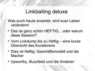 Linkbaiting deluxe
Was euch heute erwartet, wird euer Leben
verändern!

Das ist ganz schön HEFTIG... oder warum
diese Session?

Vom Linkdump bis zu Heftig – eine kurze
Übersicht des Kuratierens

Dies ist Heftig: Geschäftsmodell und die
Macher

Upworthy, Buzzfeed und die Anderen
 
