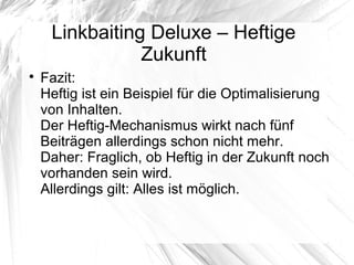 Linkbaiting Deluxe – Heftige
Zukunft

Fazit:
Heftig ist ein Beispiel für die Optimalisierung
von Inhalten.
Der Heftig-Mechanismus wirkt nach fünf
Beiträgen allerdings schon nicht mehr.
Daher: Fraglich, ob Heftig in der Zukunft noch
vorhanden sein wird.
Allerdings gilt: Alles ist möglich.
 