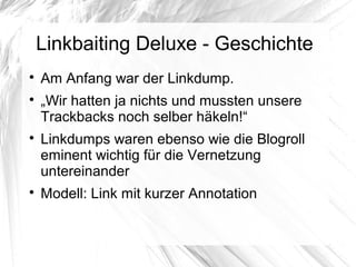 Linkbaiting Deluxe - Geschichte

Am Anfang war der Linkdump.

„Wir hatten ja nichts und mussten unsere
Trackbacks noch selber häkeln!“

Linkdumps waren ebenso wie die Blogroll
eminent wichtig für die Vernetzung
untereinander

Modell: Link mit kurzer Annotation
 