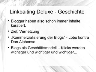 Linkbaiting Deluxe - Geschichte

Blogger haben also schon immer Inhalte
kuratiert.

Ziel: Vernetzung

„Kommerzialisierung der Blogs“ - Lobo kontra
Don Alphonso

Blogs als Geschäftsmodell – Klicks werden
wichtiger und wichtiger und wichtiger...
 