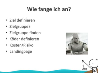 Wie fange ich an?
• Ziel definieren
• Zielgruppe?
• Zielgruppe finden
• Köder definieren
• Kosten/Risiko
• Landingpage
 