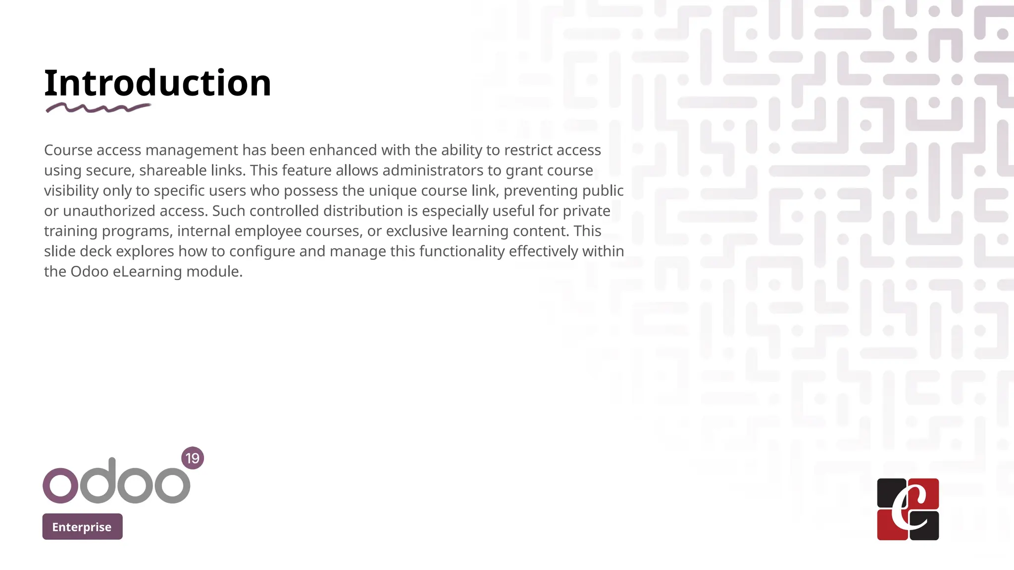 Introduction
Course access management has been enhanced with the ability to restrict access
using secure, shareable links. This feature allows administrators to grant course
visibility only to specific users who possess the unique course link, preventing public
or unauthorized access. Such controlled distribution is especially useful for private
training programs, internal employee courses, or exclusive learning content. This
slide deck explores how to configure and manage this functionality effectively within
the Odoo eLearning module.
Enterprise