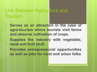 Link Between Agriculture and
Tourism
• Serves as an attraction in the case of
agro-tourism where tourists visit farms
and observe cultivation of crops.
• Supplies the industry with vegetable,
meat and fruit stuff.
• Provides entrepreneurial opportunities
as well as jobs for rural and urban folks
 
