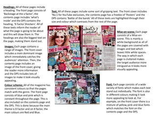 Headings; All of these pages include 
a heading. The front page consists of 
‘Backstage at the x factor’, the 
contents page includes ‘what’s 
inside’ and the DPS contains the 
heading, ‘X Factor Shockers’. All of 
these texts inform the reader of 
what the page is going to be about 
and this will draw them in. The 
headings are also the biggest text on 
the page, making them stand out. 
Text; All of these pages include some sort of gripping text. The front cover includes 
‘No.1 for YouTube exclusives, the contents page has a freebie of ‘Posters’ and the 
DPS contains ‘Battle of the bands’ All of these texts are highlighted through their 
size and colour which contrasts from the rest of the page. 
Mise-en-scene; Each page 
consists of a Mise-en-scene. 
This is mainly a 
white background as all of 
the pages are covered with 
images and text which 
leaves little white spaces. 
The way in which each 
page is cluttered makes 
the target audience more 
intrigued as it looks more 
visually appealing. 
Font; Each page consists of a wide 
variety of fonts which makes each text 
stand out individually. The font is also 
in different colours making it look 
more appealing to look at. For 
example, on the front cover there is a 
mixture of yellow, pink and blue fonts 
which matches the font on the 
contents page and the DPS. 
Images; Each page contains a 
range of images. The front cover 
includes a main dominant image 
which immediately catches the 
audiences’ attention. Then, the 
contents page includes an 
image of the front cover, giving 
the reader more information 
and the DPS includes lots of 
images to make it look visually 
appealing. 
Colour scheme; All of the magazine has 
consistent colours so that the pages 
match with the genre. The front page 
consists of blue and pink which is 
constant throughout the page. This is 
also included on the contents page and 
the DPS. This is done because the main 
theme is X Factor and on X factor, the 
main colours are Red and Blue. 
