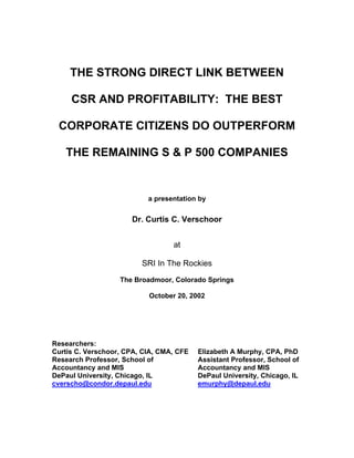 THE STRONG DIRECT LINK BETWEEN

     CSR AND PROFITABILITY: THE BEST

 CORPORATE CITIZENS DO OUTPERFORM

   THE REMAINING S & P 500 COMPANIES


                           a presentation by


                      Dr. Curtis C. Verschoor


                                  at

                         SRI In The Rockies
                   The Broadmoor, Colorado Springs

                           October 20, 2002




Researchers:
Curtis C. Verschoor, CPA, CIA, CMA, CFE   Elizabeth A Murphy, CPA, PhD
Research Professor, School of             Assistant Professor, School of
Accountancy and MIS                       Accountancy and MIS
DePaul University, Chicago, IL            DePaul University, Chicago, IL
cverscho@condor.depaul.edu                emurphy@depaul.edu
 
