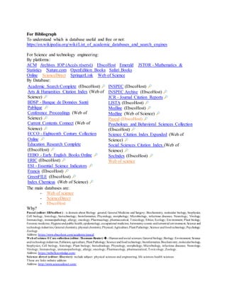 For Bibliograph
To understand which is database useful and free or not:
https://en.wikipedia.org/wiki/List_of_academic_databases_and_search_engines
For Science and technology engineering:
By platforms:
ACM Archives IOP (Accès réservé) EbscoHost Emerald JSTOR - Mathematics &
Statistics Nature.com OpenEdition Books Safari Books
Online ScienceDirect SpringerLink Web of Science
By Database:
Academic Search Complete (EbscoHost)
Arts & Humanities Citation Index (Web of
Science)
BDSP - Banque de Données Santé
Publique
Conference Proceedings (Web of
Science)
Current Contents Connect (Web of
Science)
ECCO - Eighteenth Century Collection
Online
Education Research Complete
(EbscoHost)
EEBO - Early English Books Online
ERIC (EbscoHost)
ESI - Essential Science Indicators
Francis (EbscoHost)
GreenFILE (EbscoHost)
Index Chemicus (Web of Science)
INSPEC (EbscoHost)
INSPEC Archive (EbscoHost)
JCR - Journal Citation Reports
LISTA (EbscoHost)
Medline (EbscoHost)
Medline (Web of Science)
Pascal (EbscoHost)
Psychology and Behavioral Sciences Collection
(EbscoHost)
Science Citation Index Expanded (Web of
Science)
Social Sciences Citation Index (Web of
Science)
SocIndex (EbscoHost)
Web of science
The main databases are:
- Web of science
- ScienceDirect
- EbscoHost
Why?
Pascal (editor: EBScoHost ) : is domain about Biology general; General Medicine and Surgery; Biochemistry, molecular biology, biophysics;
Cell biology, histology; biotechnology; bioinformatics; Physiology, morphology; Microbiology, infectious diseases; Neurology; Virology;
Immunology, immunopathology, allergy; oncology; Pharmacology, pharmaceutical; Toxicology; Ethics; Ecology; Environment; Plant biology;
Forensic medicine; Hygieneandpublic health,epidemiology,occupational medicine; Astronomycosmic andterrestrial environment; Science and
technologyindustries; General chemistry, physical chemistry; Physical; Agriculture,Plant Pathology; Science andfoodtechnology; Psychology;
Zoology.
Address: https://www.ebscohost.com/academic/pascal
Web of science ® Core collection (editor: Thomson-Reuter)  : Humanandsocial sciences; General biology; Biology; Environment; Science
andtechnologyindustries; Pollution; agriculture, Plant Pathology; Science andfoodtechnology; bioinformatics; Biochemistry,molecularbiology,
biophysics; Cell biology, histology; Plant biology; biotechnology; Physiology, morphology; Microbiology, infectious diseases; Neurology;
Virology; Immunology, immunopathology, allergy; oncology; Pharmacology, pharmaceutical; Toxicology; Zoology.
Address: https://webofknowledge.com/
Science direct (editor: Elsevier): include subject: physical sciences and engineering, life sciences health sciences
These are links website address:
Address: http://www.sciencedirect.com/
 