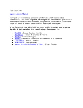 Tham khảo CNRS
http://www.inist.fr/?-Portails
S’appuyant sur ses compétences en matière de technologie de l’information et de la
communication, l’Inist réalise des portails interdisciplinaires ou thématiques pour accéder à
des ressources numériques (bases de données bibliographiques, bases factuelles, accès au texte
intégral des articles de plusieurs milliers de revues scientifiques électroniques).
Si vous êtes membre d’une unité CNRS, vous pouvez accéder gratuitement au texte intégral
d’articles de plusieurs milliers de revues scientifiques électroniques via :
 BiblioSHS : Sciences humaines et sociales
 BiblioPlanets : Sciences de la Terre et de l’Univers
 BiblioVie : Sciences Biologiques
 BiblioST2i : Sciences et Technologies de l’Information et de l’Ingénierie
 TitaneSciences : Sciences Chimiques
 BiblioSciences : multidisciplinaire
 Archives des revues de l’Institute of Physics : Sciences Physiques
 