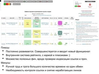 Плюсы:
• Постоянно развивается. Совершенствуется и вводит новый функционал
• Внутренняя система рейтинга, с кармой и плюсиками :)
• Множество полезных фич, вроде проверки индексации ссылок и проч.
Минусы:
• Ручной труд и трата большого количество времени на один обмен
• Необходимость контроля ссылок и снятие неработающих линков
 