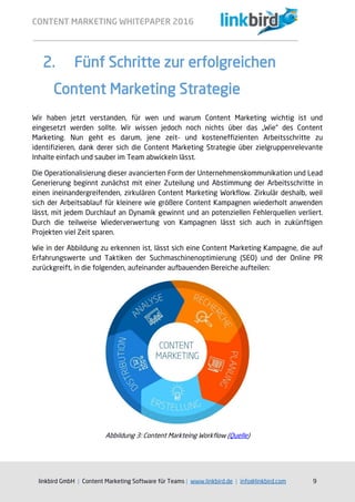 CONTENT MARKETING WHITEPAPER 2016
linkbird GmbH | Content Marketing Software für Teams | www.linkbird.de | info@linkbird.com 9
2. Fünf Schritte zur erfolgreichen
Content Marketing Strategie
Wir haben jetzt verstanden, für wen und warum Content Marketing wichtig ist und
eingesetzt werden sollte. Wir wissen jedoch noch nichts über das „Wie“ des Content
Marketing. Nun geht es darum, jene zeit- und kosteneffizienten Arbeitsschritte zu
identifizieren, dank derer sich die Content Marketing Strategie über zielgruppenrelevante
Inhalte einfach und sauber im Team abwickeln lässt.
Die Operationalisierung dieser avancierten Form der Unternehmenskommunikation und Lead
Generierung beginnt zunächst mit einer Zuteilung und Abstimmung der Arbeitsschritte in
einen ineinandergreifenden, zirkulären Content Marketing Workflow. Zirkulär deshalb, weil
sich der Arbeitsablauf für kleinere wie größere Content Kampagnen wiederholt anwenden
lässt, mit jedem Durchlauf an Dynamik gewinnt und an potenziellen Fehlerquellen verliert.
Durch die teilweise Wiederverwertung von Kampagnen lässt sich auch in zukünftigen
Projekten viel Zeit sparen.
Wie in der Abbildung zu erkennen ist, lässt sich eine Content Marketing Kampagne, die auf
Erfahrungswerte und Taktiken der Suchmaschinenoptimierung (SEO) und der Online PR
zurückgreift, in die folgenden, aufeinander aufbauenden Bereiche aufteilen:
Abbildung 3: Content Markteing Workflow (Quelle)
 
