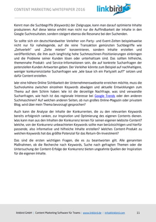CONTENT MARKETING WHITEPAPER 2016
linkbird GmbH | Content Marketing Software für Teams | www.linkbird.de | info@linkbird.com 11
Kennt man die Suchbegriffe (Keywords) der Zielgruppe, kann man darauf optimierte Inhalte
produzieren. Auf diese Weise erhöht man nicht nur die Auffindbarkeit der Inhalte in den
Google-Suchresultaten, sondern steigert ebenso die Resonanz bei den Suchenden.
So sollte sich ein deutschlandweiter Verleiher von Party- und Event-Zelten beispielsweise
nicht nur für naheliegende, auf die reine Transaktion gemünzten Suchbegriffe wie
„Zeltverleih“ und „Zelte mieten“ konzentrieren, sondern Inhalte erstellen und
veröffentlichen, die ihm auch langfristig hohe Suchmaschinen-Positionierungen einbringen
und die Probleme seiner Kunden lösen oder unterhaltsam sind. Das sollten hilfreiche,
themennahe Produkt- und Service-Informationen sein, die auf konkrete Suchanfragen der
potenziellen Kunden Antworten geben. Der Verleiher könnte zum Beispiel auf nachhaltigere,
weniger konkurrenzstarke Suchanfragen wie „Wie baue ich ein Partyzelt auf?“ setzen und
dafür Content erstellen.
Wer eine höhere Online Sichtbarkeit der Unternehmenswebseite erreichen möchte, muss die
Suchvolumina zwischen einzelnen Keywords abwägen und aktuelle Entwicklungen zum
Thema auf dem Schirm haben: Wie ist die derzeitige Nachfrage, was sind verwandte
Suchanfragen, wie hoch ist das regionale Interesse bei Google Trends oder den anderen
Suchmaschinen? Auf welchen anderen Seiten, ob nun großes Online-Magazin oder privatem
Blog, wird über mein Thema bevorzugt gesprochen?
Auch kann die Analyse der Inhalte der Konkurrenten, die zu den relevanten Keywords
bereits erfolgreich ranken, zur Inspiration und Optimierung des eigenen Contents dienen.
Was kann man aus den Inhalten der Konkurrenz lernen für seinen eigenen Website-Content?
Welche, von der Konkurrenz unbeachteten Keywords sollte man berücksichtigen und hierfür
passende, also informative und hilfreiche Inhalte erstellen? Welches Content-Produkt zu
welchen Keywords hat das größte Potenzial für das Return-On-Investment?
Das sind die ersten wichtigen Fragen, die es zu beantworten gilt. Alle genannten
Maßnahmen, ob die Recherche nach Keywords, Suche nach gefragten Themen oder die
Untersuchung der Content-Erfolge der Konkurrenz bieten ungeahnte Quellen der Inspiration
für die eigenen Inhalte.
 